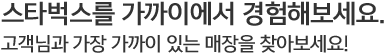 스타벅스를 가까이에서 경험해보세요. 고객님과 가장 가까이 있는 매장을 찾아보세요.