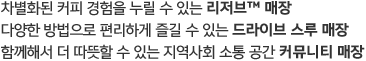 다양한 방법으로 편리하게 즐길 수 있는 드라이브 스루 매장 함께해서 더 따뜻할 수 있는 지역사회 소통 공간 커뮤니티 매장