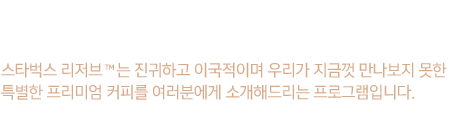 스타벅스 리저브는 진귀하고 이국적이며 우리가 지금껏 만나보지 못한 특별한 프리미엄 커피를 여러분에게 소개해드리는 프로그램입니다.